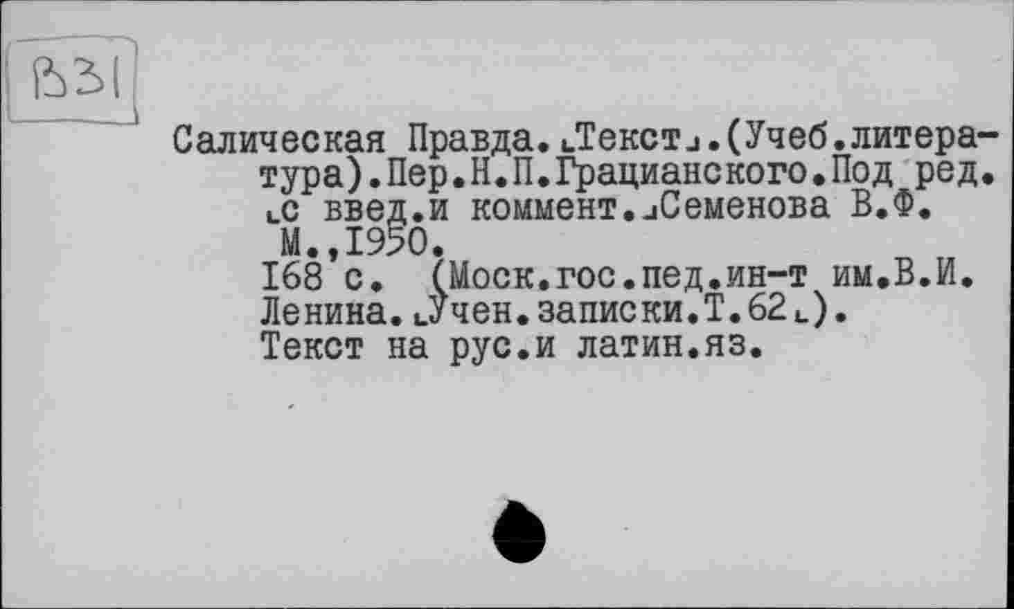 ﻿Салическая Правда. иТекст_і.(Учеб.литера тура).Пер.Н.П.Грацианского•Под ред І.С введ.и коммент.иСеменова В.Ф.
М.,1950.
168 с. (Моск.гос.пед.ин-т им.В.И. Ленина.иУчен.записки.!.62 и).
Текст на рус.и латин.яз.